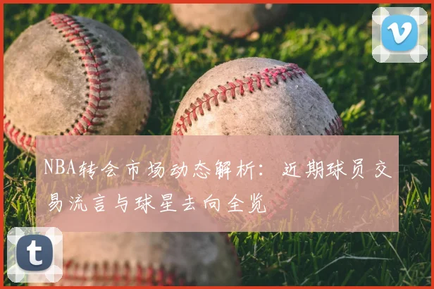 NBA转会市场动态解析:近期球员交易流言与球星去向全览