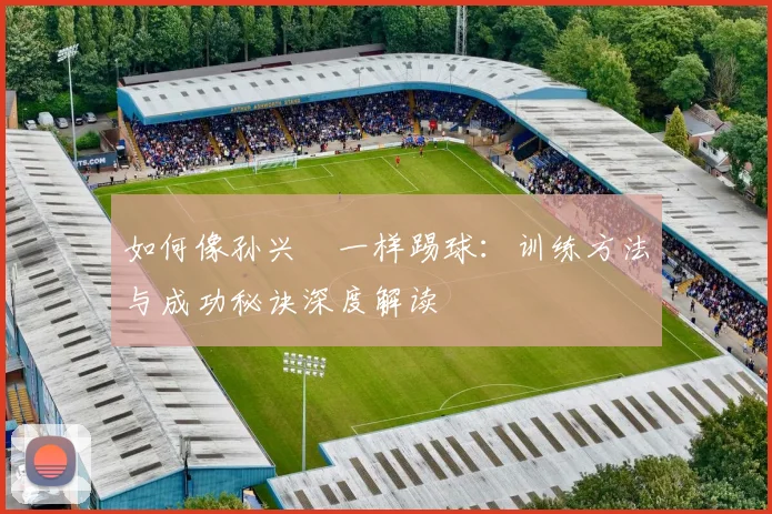如何像孙兴慜一样踢球：训练方法与成功秘诀深度解读