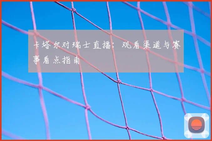 卡塔尔对瑞士直播:观看渠道与赛事看点指南