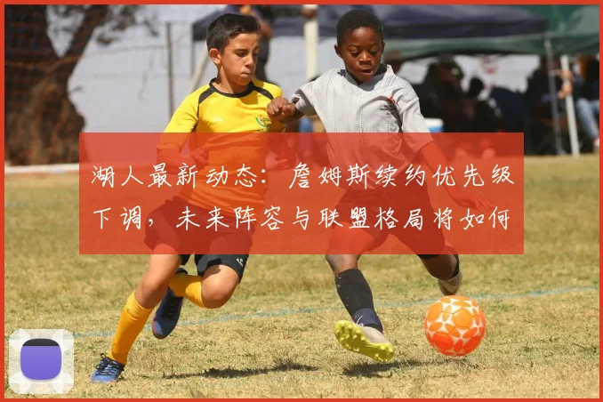 湖人最新动态：詹姆斯续约优先级下调，未来阵容与联盟格局将如何演变？
