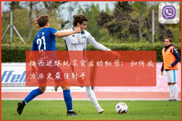 梅西进球纪录背后的秘密：如何成为历史最佳射手