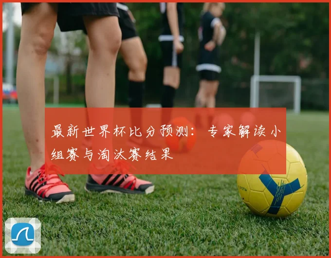 最新世界杯比分预测:专家解读小组赛与淘汰赛结果