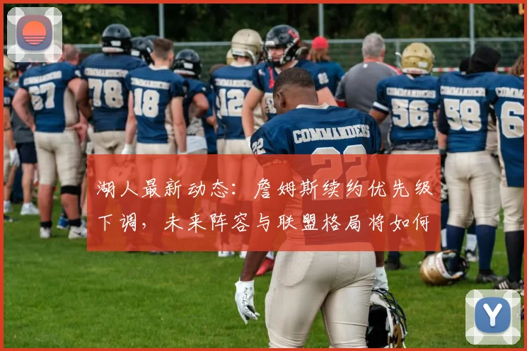 湖人最新动态:詹姆斯续约优先级下调,未来阵容与联盟格局将如何演变?