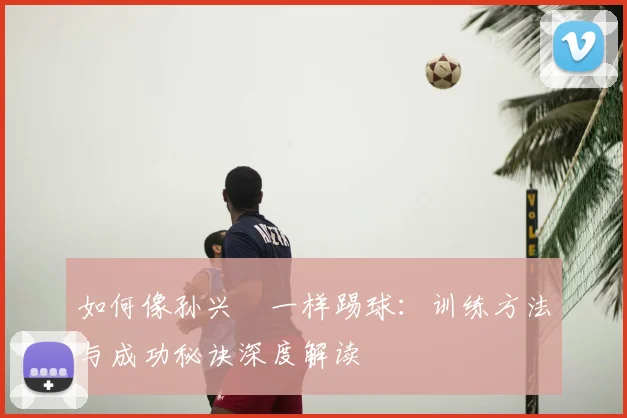 如何像孙兴慜一样踢球:训练方法与成功秘诀深度解读