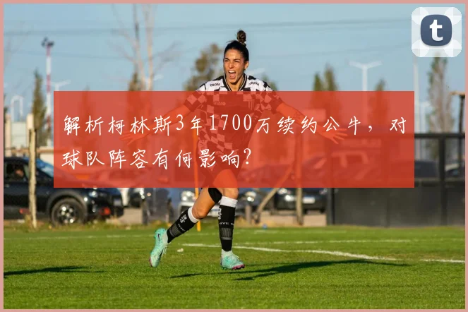 解析柯林斯3年1700万续约公牛,对球队阵容有何影响?