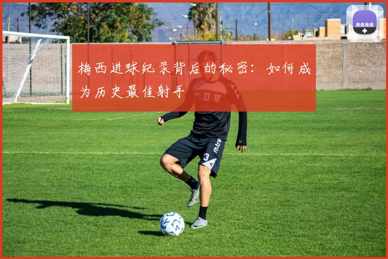 梅西进球纪录背后的秘密:如何成为历史最佳射手