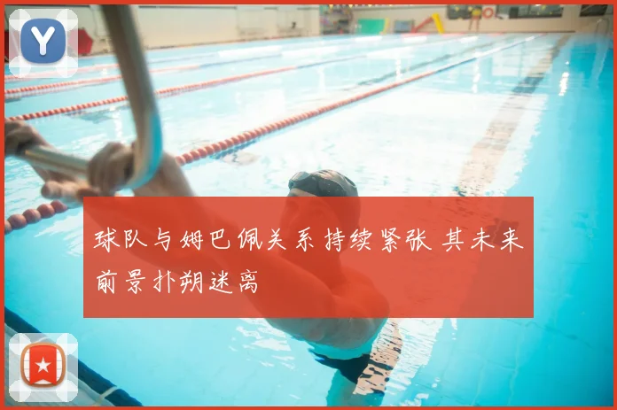 球队与姆巴佩关系持续紧张 其未来前景扑朔迷离