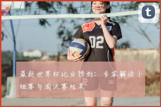 最新世界杯比分预测：专家解读小组赛与淘汰赛结果