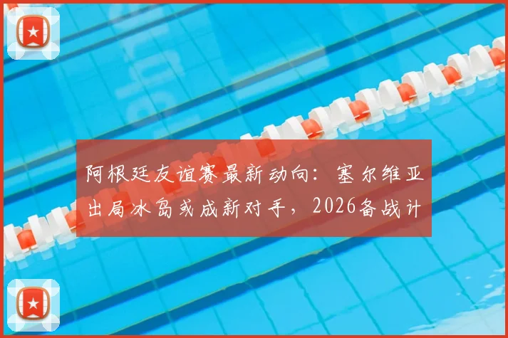 阿根廷友谊赛最新动向:塞尔维亚出局冰岛或成新对手,2026备战计划初露端倪