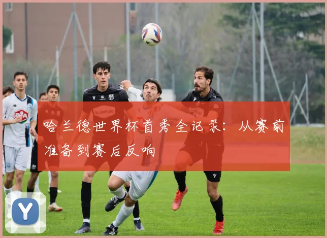 哈兰德世界杯首秀全记录:从赛前准备到赛后反响