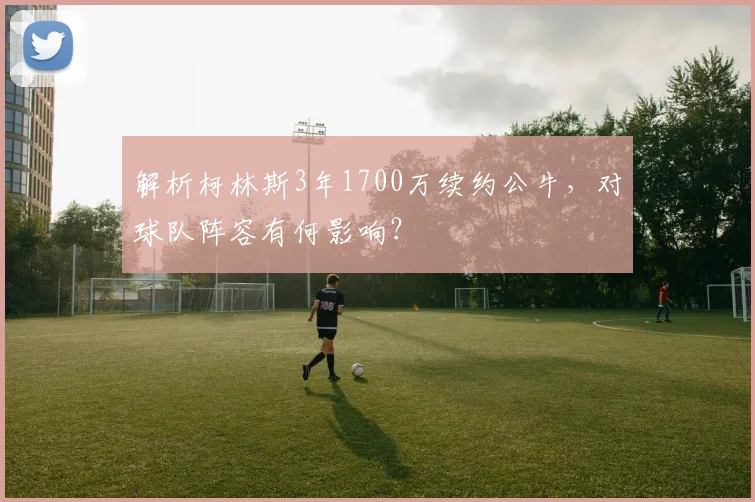 解析柯林斯3年1700万续约公牛,对球队阵容有何影响?