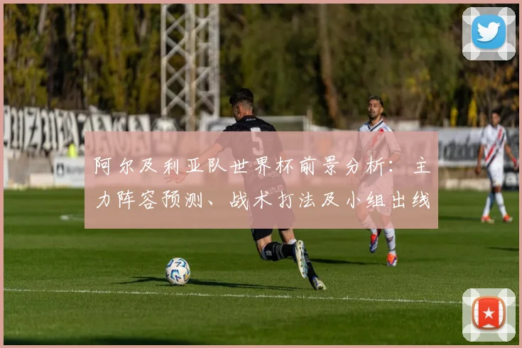 阿尔及利亚队世界杯前景分析:主力阵容预测、战术打法及小组出线形势解读
