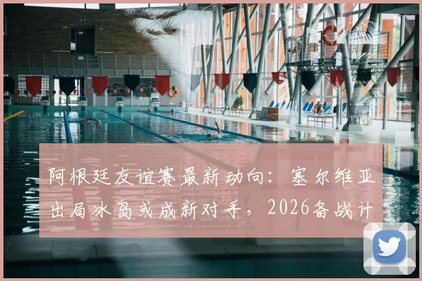 阿根廷友谊赛最新动向:塞尔维亚出局冰岛或成新对手,2026备战计划初露端倪