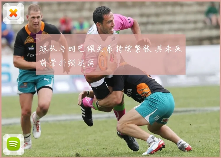 球队与姆巴佩关系持续紧张 其未来前景扑朔迷离